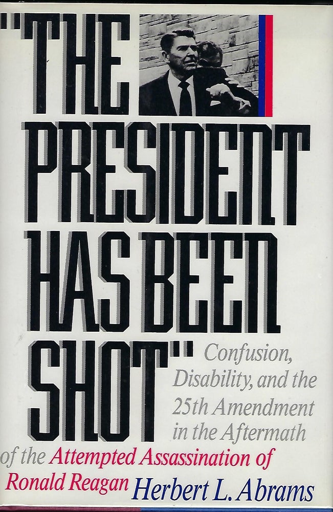 Item #57128 THE PRESIDENT HAS BEEN SHOT: CONFUSION, DISABILTY, AND THE 25TH AMENDMENT IN THE AFTERMATH OF THE ATTEMPTED ASSASSINATION OF RONALD REAGAN. Herbert L. ABRAMS.