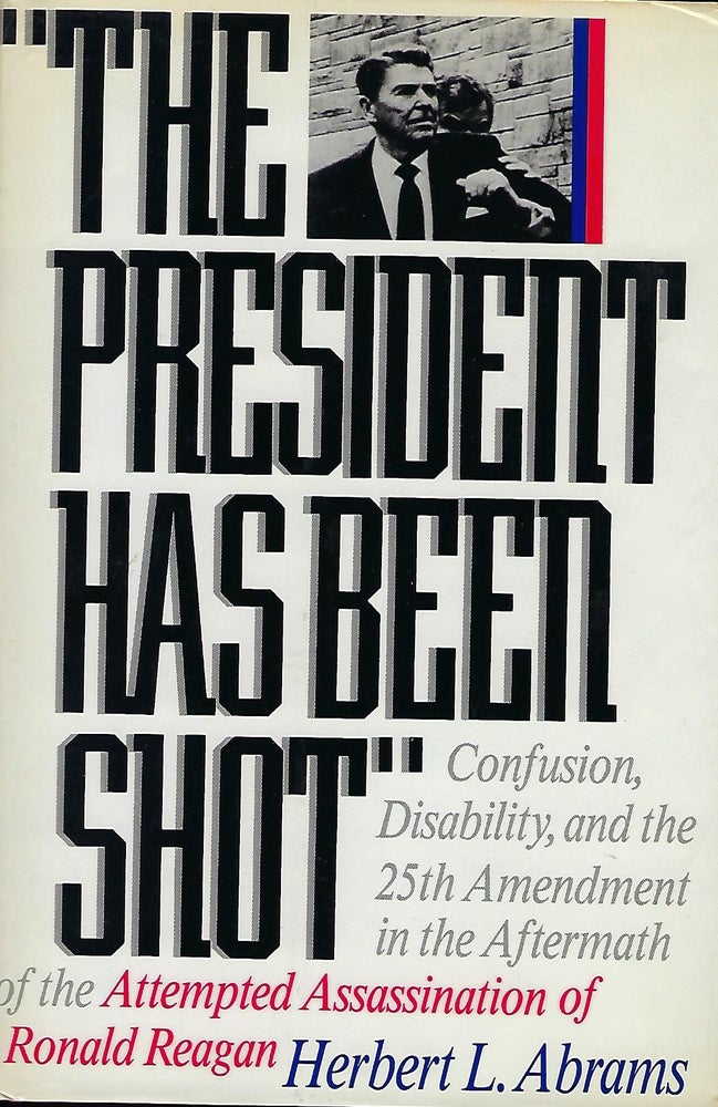 Item #57143 THE PRESIDENT HAS BEEN SHOT: CONFUSION, DISABILTY, AND THE 25TH AMENDMENT IN THE AFTERMATH OF THE ATTEMPTED ASSASSINATION OF RONALD REAGAN. Herbert L. ABRAMS.